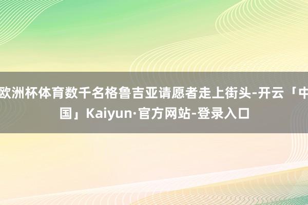 欧洲杯体育数千名格鲁吉亚请愿者走上街头-开云「中国」Kaiyun·官方网站-登录入口