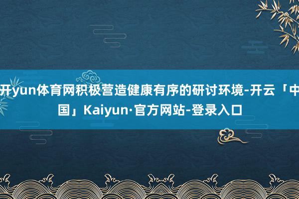 开yun体育网积极营造健康有序的研讨环境-开云「中国」Kaiyun·官方网站-登录入口