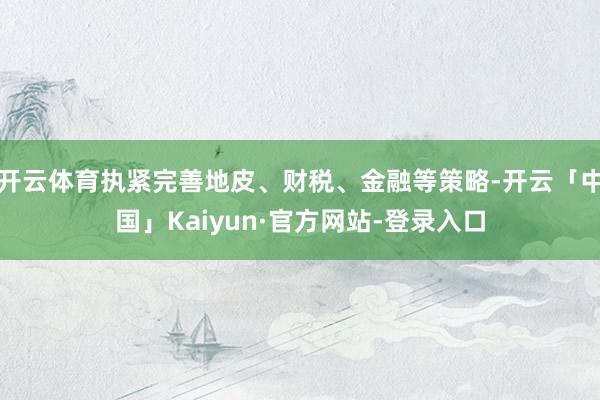 开云体育执紧完善地皮、财税、金融等策略-开云「中国」Kaiyun·官方网站-登录入口
