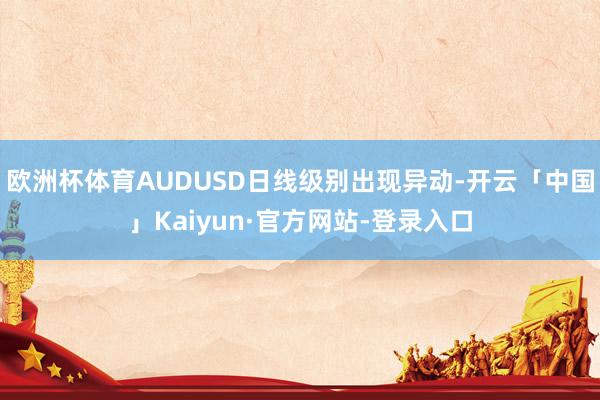 欧洲杯体育AUDUSD日线级别出现异动-开云「中国」Kaiyun·官方网站-登录入口
