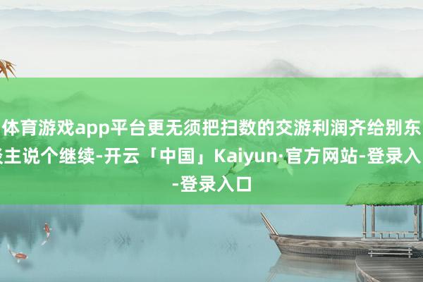 体育游戏app平台更无须把扫数的交游利润齐给别东谈主说个继续-开云「中国」Kaiyun·官方网站-登录入口