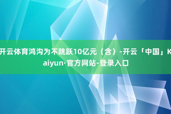开云体育鸿沟为不跳跃10亿元（含）-开云「中国」Kaiyun·官方网站-登录入口