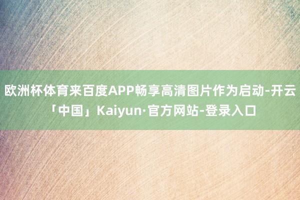 欧洲杯体育来百度APP畅享高清图片作为启动-开云「中国」Kaiyun·官方网站-登录入口