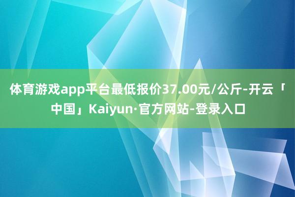 体育游戏app平台最低报价37.00元/公斤-开云「中国」Kaiyun·官方网站-登录入口