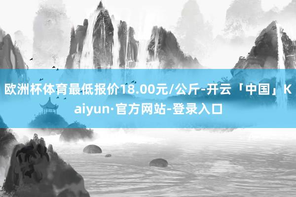 欧洲杯体育最低报价18.00元/公斤-开云「中国」Kaiyun·官方网站-登录入口