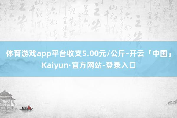 体育游戏app平台收支5.00元/公斤-开云「中国」Kaiyun·官方网站-登录入口