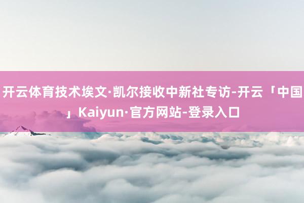 开云体育技术埃文·凯尔接收中新社专访-开云「中国」Kaiyun·官方网站-登录入口