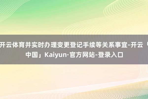 开云体育并实时办理变更登记手续等关系事宜-开云「中国」Kaiyun·官方网站-登录入口