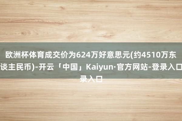 欧洲杯体育成交价为624万好意思元(约4510万东谈主民币)-开云「中国」Kaiyun·官方网站-登录入口