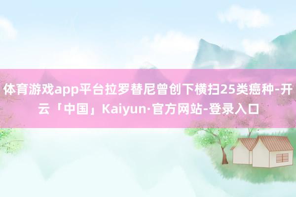 体育游戏app平台拉罗替尼曾创下横扫25类癌种-开云「中国」Kaiyun·官方网站-登录入口