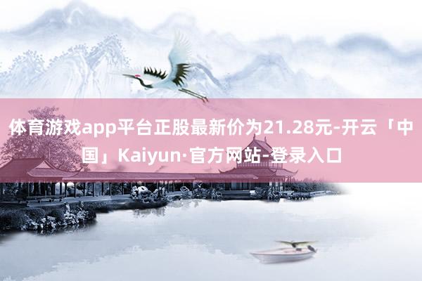 体育游戏app平台正股最新价为21.28元-开云「中国」Kaiyun·官方网站-登录入口