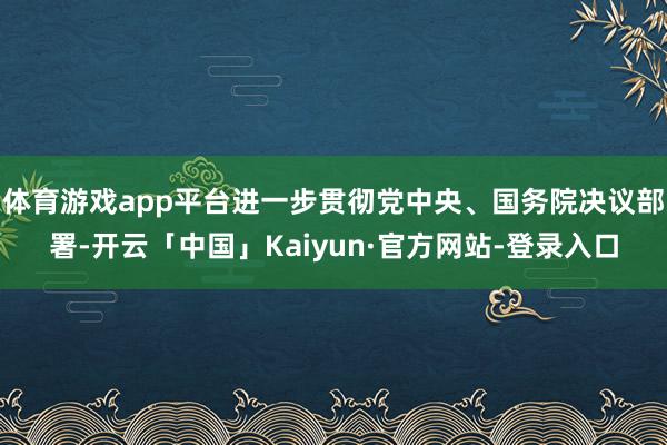 体育游戏app平台进一步贯彻党中央、国务院决议部署-开云「中国」Kaiyun·官方网站-登录入口