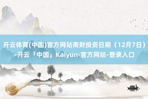 开云体育(中国)官方网站南财投资日期（12月7日）-开云「中国」Kaiyun·官方网站-登录入口