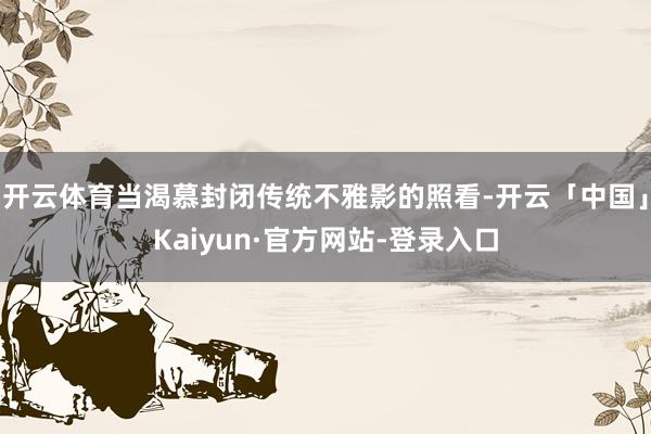 开云体育当渴慕封闭传统不雅影的照看-开云「中国」Kaiyun·官方网站-登录入口