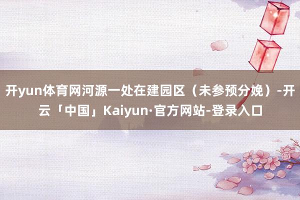 开yun体育网河源一处在建园区（未参预分娩）-开云「中国」Kaiyun·官方网站-登录入口
