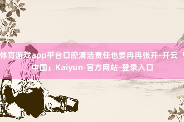 体育游戏app平台口腔清洁责任也要冉冉张开-开云「中国」Kaiyun·官方网站-登录入口