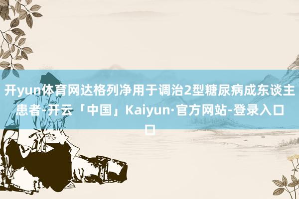 开yun体育网达格列净用于调治2型糖尿病成东谈主患者-开云「中国」Kaiyun·官方网站-登录入口
