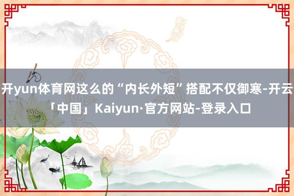 开yun体育网这么的“内长外短”搭配不仅御寒-开云「中国」Kaiyun·官方网站-登录入口