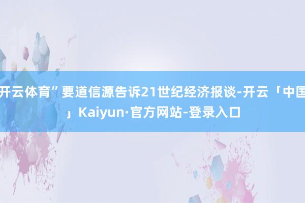 开云体育”要道信源告诉21世纪经济报谈-开云「中国」Kaiyun·官方网站-登录入口
