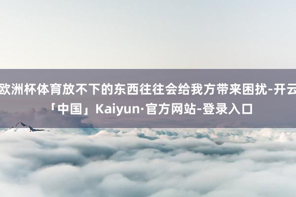 欧洲杯体育放不下的东西往往会给我方带来困扰-开云「中国」Kaiyun·官方网站-登录入口