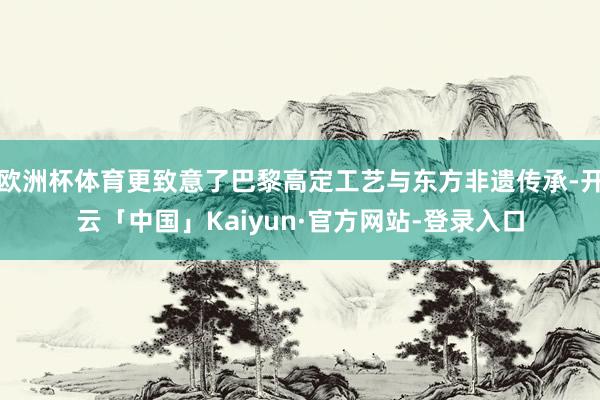 欧洲杯体育更致意了巴黎高定工艺与东方非遗传承-开云「中国」Kaiyun·官方网站-登录入口