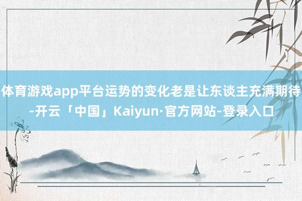 体育游戏app平台运势的变化老是让东谈主充满期待-开云「中国」Kaiyun·官方网站-登录入口