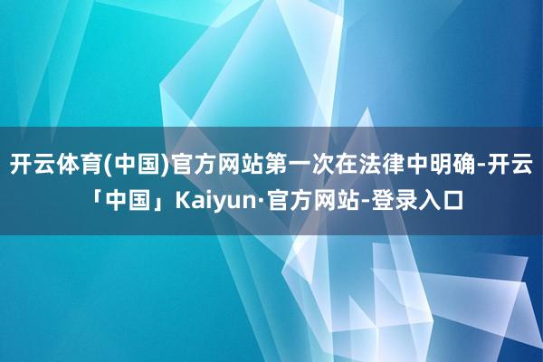 开云体育(中国)官方网站 第一次在法律中明确-开云「中国」Kaiyun·官方网站-登录入口