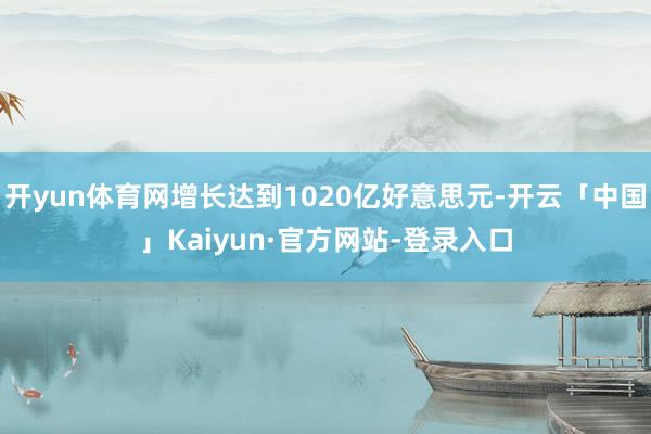开yun体育网增长达到1020亿好意思元-开云「中国」Kaiyun·官方网站-登录入口