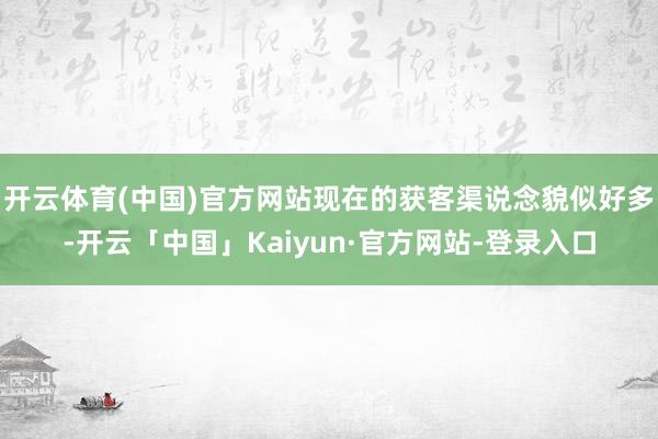 开云体育(中国)官方网站现在的获客渠说念貌似好多-开云「中国」Kaiyun·官方网站-登录入口