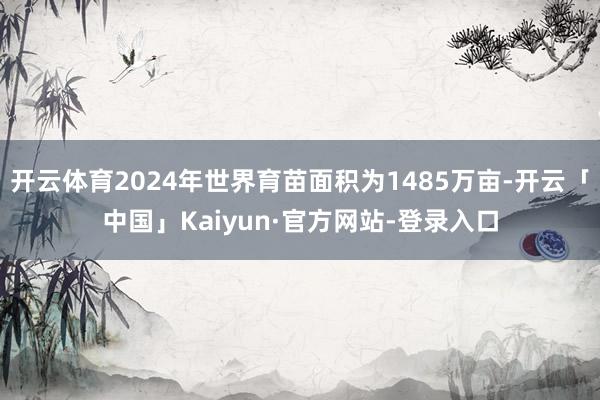 开云体育2024年世界育苗面积为1485万亩-开云「中国」Kaiyun·官方网站-登录入口