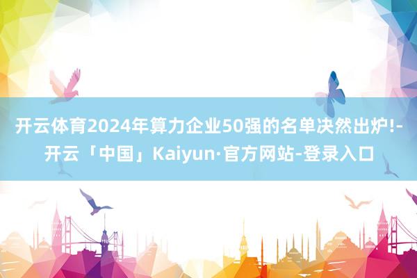 开云体育2024年算力企业50强的名单决然出炉!-开云「中国」Kaiyun·官方网站-登录入口