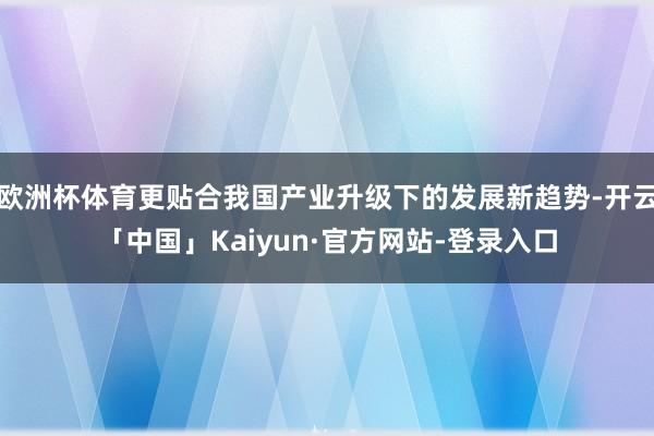 欧洲杯体育更贴合我国产业升级下的发展新趋势-开云「中国」Kaiyun·官方网站-登录入口