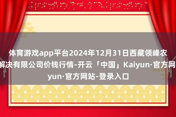 体育游戏app平台2024年12月31日西藏领峰农副产物标的解决有限公司价钱行情-开云「中国」Kaiyun·官方网站-登录入口