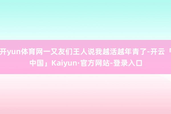 开yun体育网一又友们王人说我越活越年青了-开云「中国」Kaiyun·官方网站-登录入口