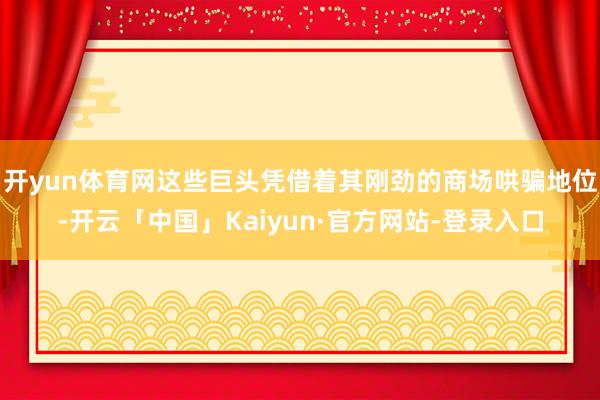 开yun体育网这些巨头凭借着其刚劲的商场哄骗地位-开云「中国」Kaiyun·官方网站-登录入口