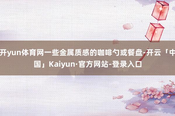 开yun体育网一些金属质感的咖啡勺或餐盘-开云「中国」Kaiyun·官方网站-登录入口