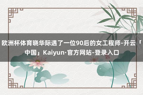 欧洲杯体育晓华际遇了一位90后的女工程师-开云「中国」Kaiyun·官方网站-登录入口