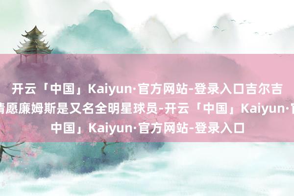 开云「中国」Kaiyun·官方网站-登录入口吉尔吉斯-亚历山大也暗请愿廉姆斯是又名全明星球员-开云「中国」Kaiyun·官方网站-登录入口