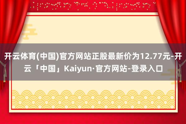 开云体育(中国)官方网站正股最新价为12.77元-开云「中国」Kaiyun·官方网站-登录入口
