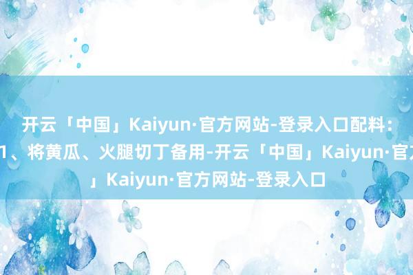 开云「中国」Kaiyun·官方网站-登录入口配料:盐、葱作念法:1、将黄瓜、火腿切丁备用-开云「中国」Kaiyun·官方网站-登录入口