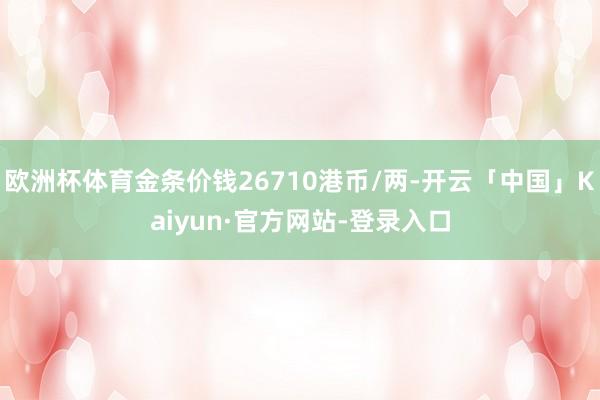 欧洲杯体育金条价钱26710港币/两-开云「中国」Kaiyun·官方网站-登录入口