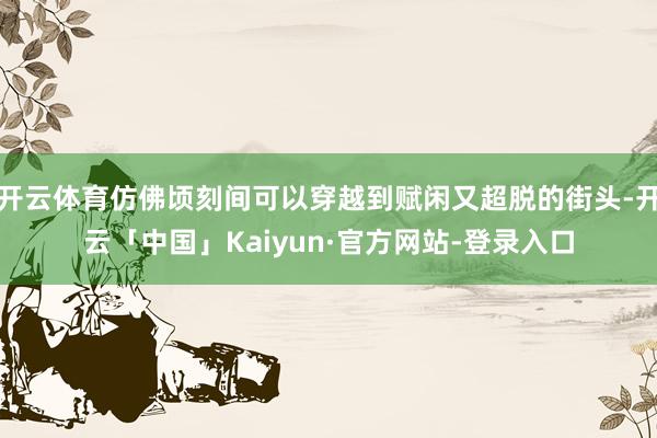 开云体育仿佛顷刻间可以穿越到赋闲又超脱的街头-开云「中国」Kaiyun·官方网站-登录入口