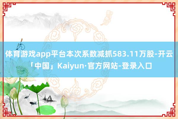 体育游戏app平台本次系数减抓583.11万股-开云「中国」Kaiyun·官方网站-登录入口