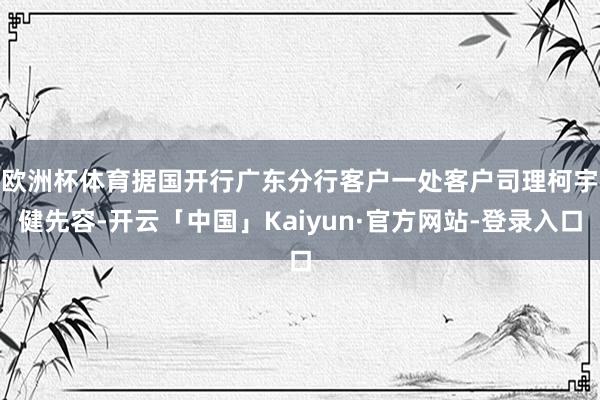 欧洲杯体育　　据国开行广东分行客户一处客户司理柯宇健先容-开云「中国」Kaiyun·官方网站-登录入口