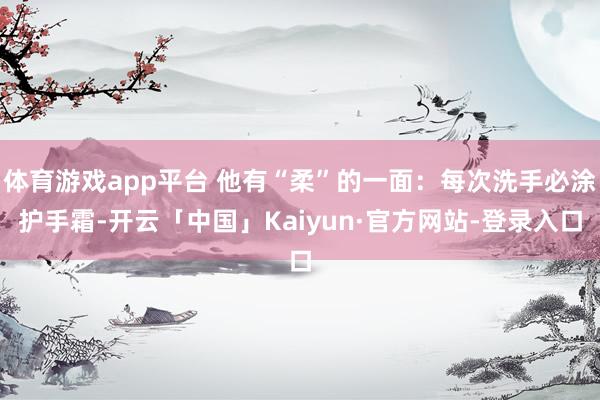 体育游戏app平台 他有“柔”的一面：每次洗手必涂护手霜-开云「中国」Kaiyun·官方网站-登录入口