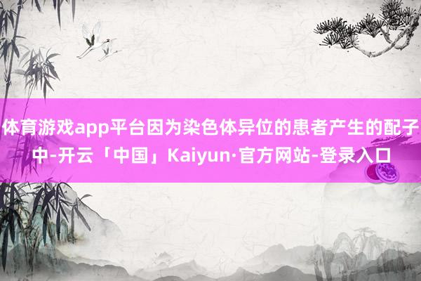 体育游戏app平台因为染色体异位的患者产生的配子中-开云「中国」Kaiyun·官方网站-登录入口