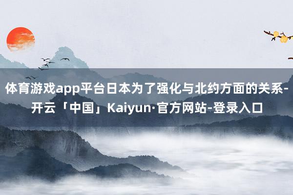 体育游戏app平台日本为了强化与北约方面的关系-开云「中国」Kaiyun·官方网站-登录入口