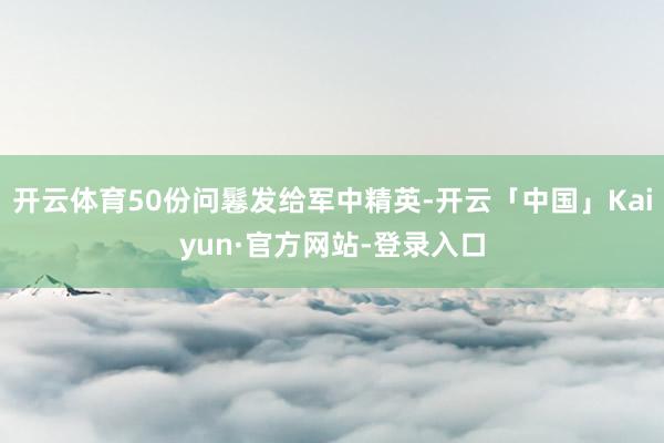 开云体育50份问鬈发给军中精英-开云「中国」Kaiyun·官方网站-登录入口