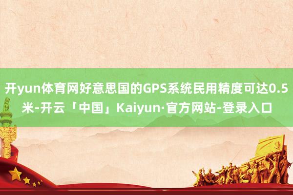 开yun体育网好意思国的GPS系统民用精度可达0.5米-开云「中国」Kaiyun·官方网站-登录入口