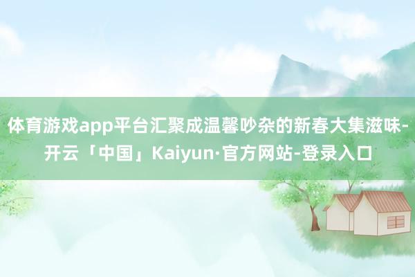体育游戏app平台汇聚成温馨吵杂的新春大集滋味-开云「中国」Kaiyun·官方网站-登录入口